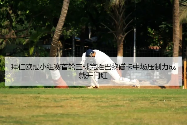 拜仁欧冠小组赛首轮三球完胜巴黎磁卡中场压制力成就开门红